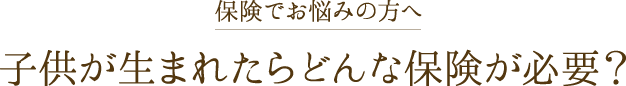 子供が生まれたらどんな保険が必要？